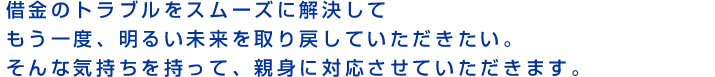 借金のトラブルをスムーズに解決してもう一度、明るい未来を取り戻していただきたい。そんな気持ちを持って、親身に対応させていただきます。