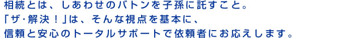 相続とは、しあわせのバトンを子孫に託すこと。「ザ・解決!」は、そんな視点を基本に、信頼と安心のトータルサポートで依頼者にお応えします。